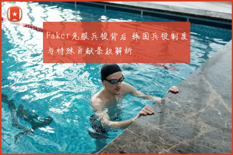 Faker免服兵役背后 韩国兵役制度与特殊贡献条款解析