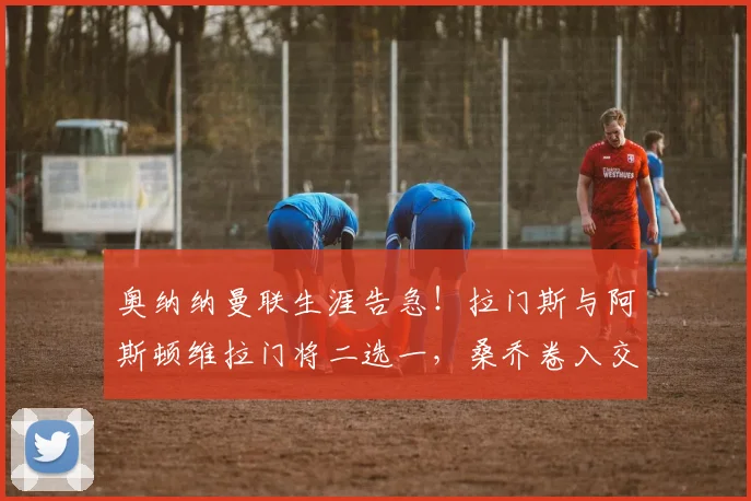 奥纳纳曼联生涯告急！拉门斯与阿斯顿维拉门将二选一，桑乔卷入交易