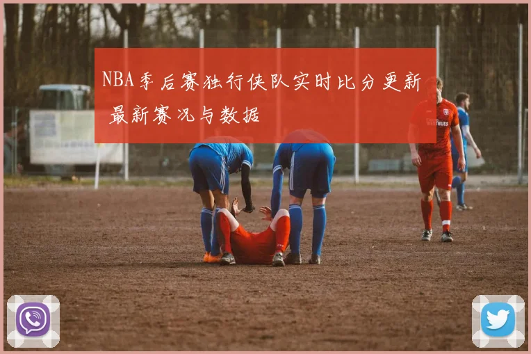 NBA季后赛独行侠队实时比分更新 最新赛况与数据