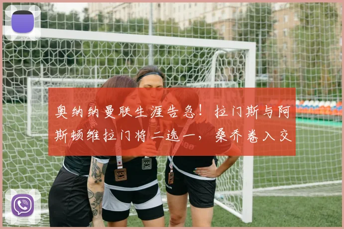 奥纳纳曼联生涯告急!拉门斯与阿斯顿维拉门将二选一,桑乔卷入交易