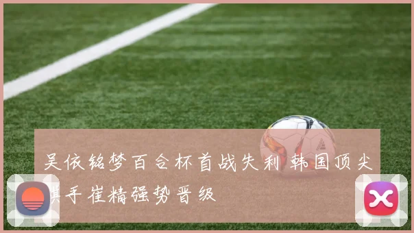 吴依铭梦百合杯首战失利 韩国顶尖棋手崔精强势晋级