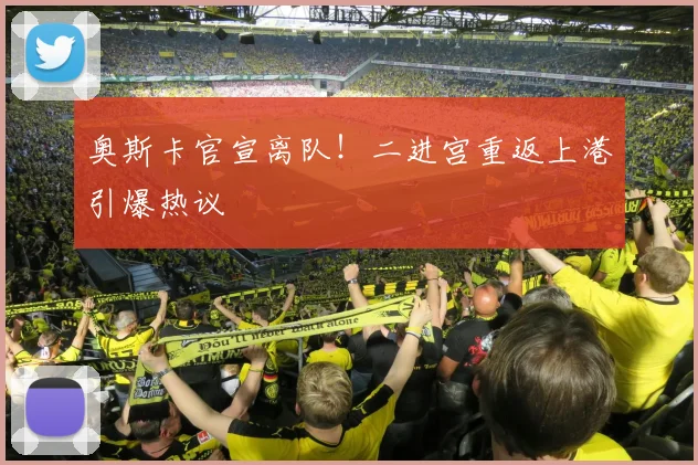 奥斯卡官宣离队！二进宫重返上港引爆热议