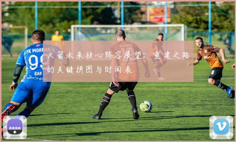 火箭未来核心阵容展望:重建之路的关键拼图与时间表