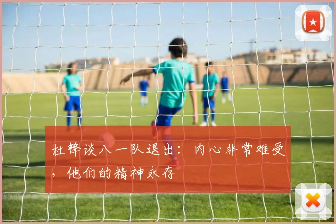 杜锋谈八一队退出:内心非常难受,他们的精神永存